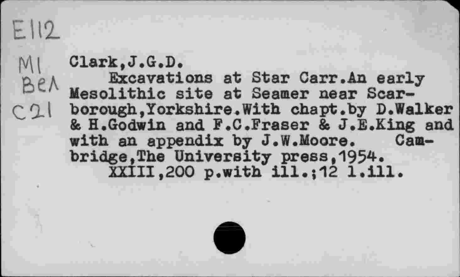 ﻿Elli
Clark, J. G, D.
n ' Excavations at Star Carr.An early Mesolithic site at Seamer near Scar-Ç,(ll borough,Yorkshire.With chapt.by D.Walker
& H.Godwin and F.C.Fraser & J.E.King and with an appendix by J.W.Moore. Cambridge,The University press,1954.
XXIII,200 p.with І11.И2 l.ill.